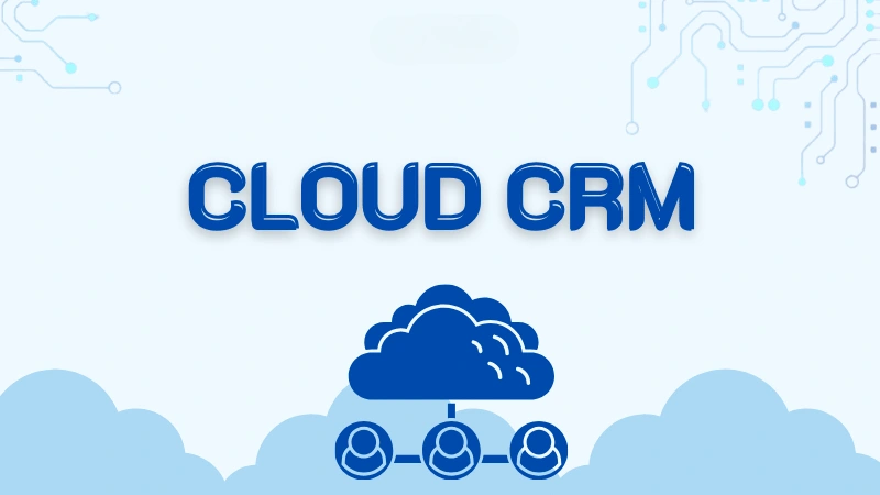 Cloud CRM Là Gì? Giải Pháp Quản Lý Khách Hàng Trên Đám Mây